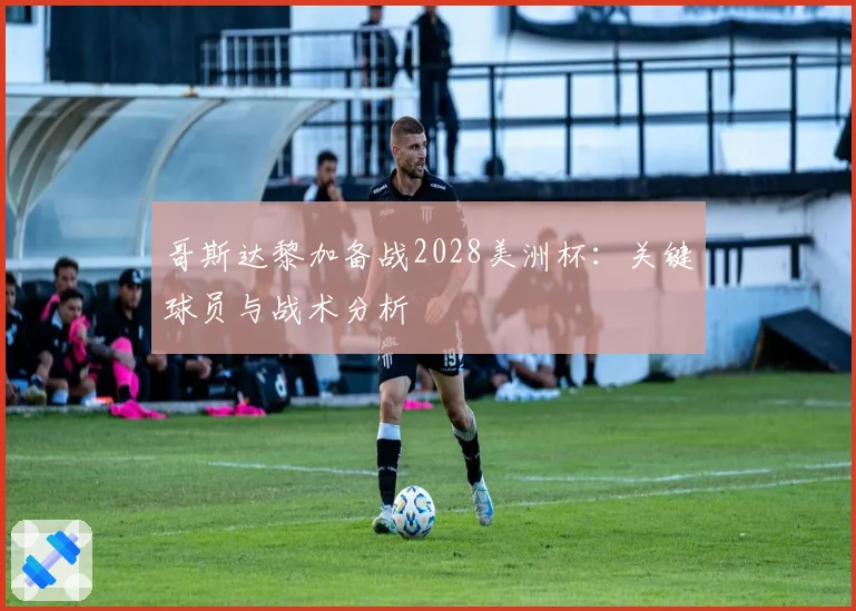 哥斯达黎加备战2028美洲杯:关键球员与战术分析